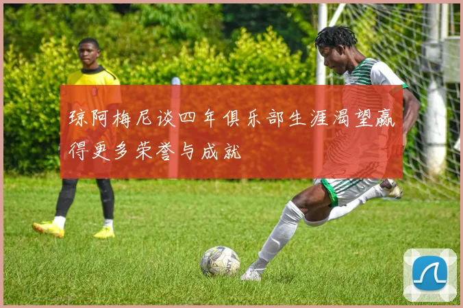 琼阿梅尼谈四年俱乐部生涯渴望赢得更多荣誉与成就