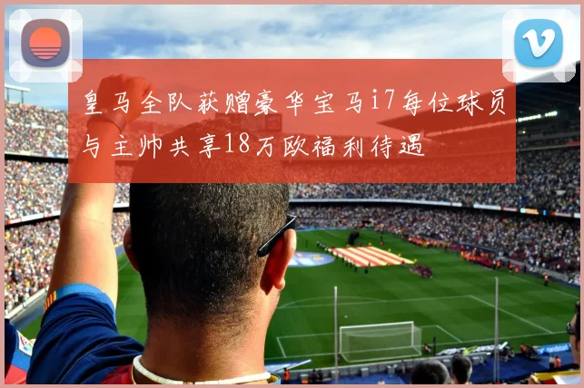 皇马全队获赠豪华宝马i7每位球员与主帅共享18万欧福利待遇