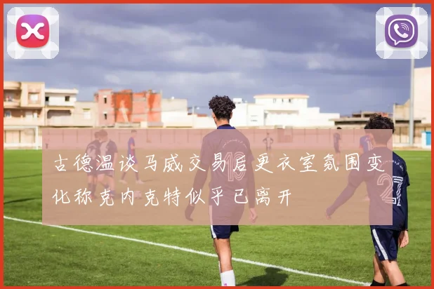 古德温谈马威交易后更衣室氛围变化称克内克特似乎已离开