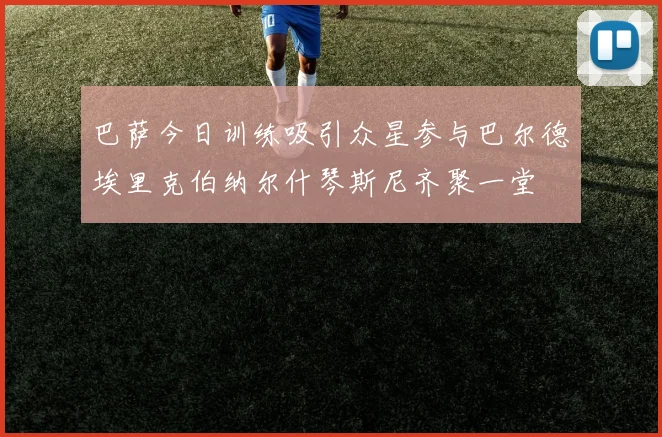 巴萨今日训练吸引众星参与巴尔德埃里克伯纳尔什琴斯尼齐聚一堂