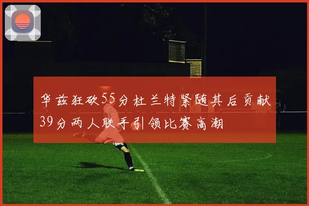 华兹狂砍55分杜兰特紧随其后贡献39分两人联手引领比赛高潮
