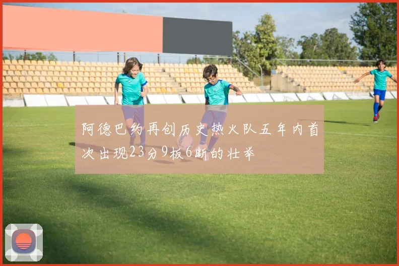 阿德巴约再创历史热火队五年内首次出现23分9板6断的壮举