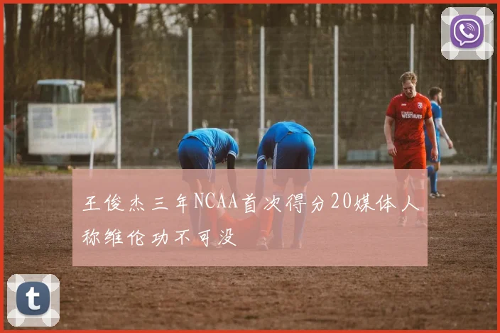 王俊杰三年NCAA首次得分20媒体人称维伦功不可没
